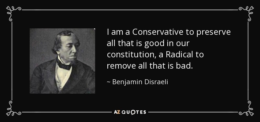I am a Conservative to preserve all that is good in our constitution, a Radical to remove all that is bad. - Benjamin Disraeli