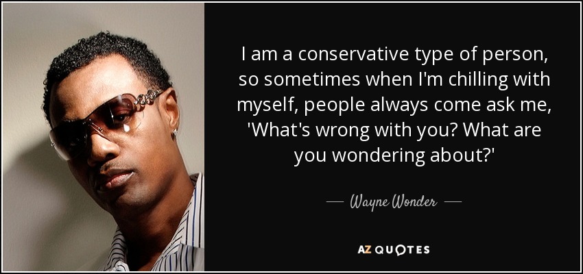 I am a conservative type of person, so sometimes when I'm chilling with myself, people always come ask me, 'What's wrong with you? What are you wondering about?' - Wayne Wonder