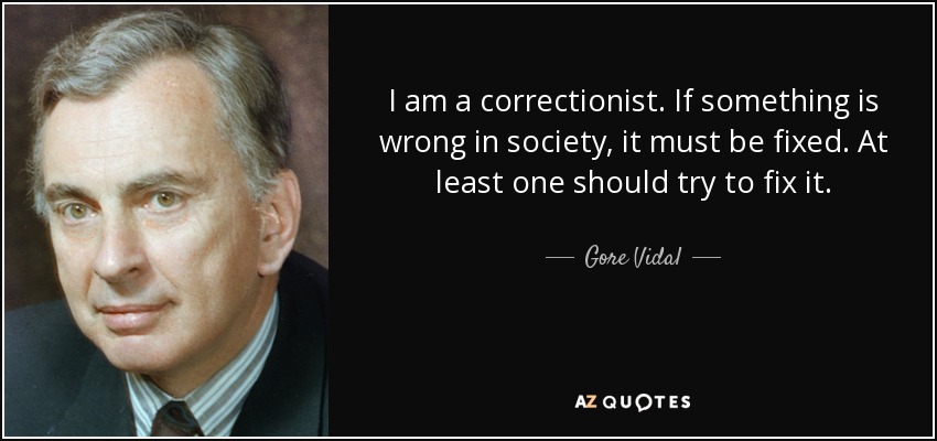 I am a correctionist. If something is wrong in society, it must be fixed. At least one should try to fix it. - Gore Vidal