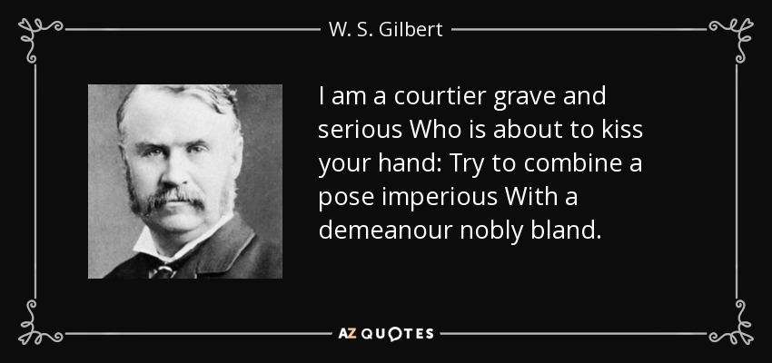I am a courtier grave and serious Who is about to kiss your hand: Try to combine a pose imperious With a demeanour nobly bland. - W. S. Gilbert