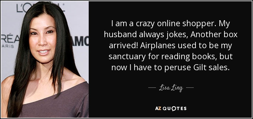 I am a crazy online shopper. My husband always jokes, Another box arrived! Airplanes used to be my sanctuary for reading books, but now I have to peruse Gilt sales. - Lisa Ling