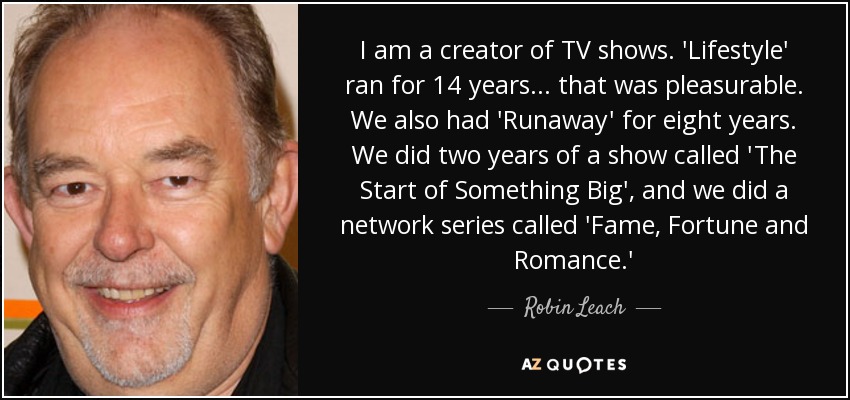 I am a creator of TV shows. 'Lifestyle' ran for 14 years... that was pleasurable. We also had 'Runaway' for eight years. We did two years of a show called 'The Start of Something Big', and we did a network series called 'Fame, Fortune and Romance.' - Robin Leach