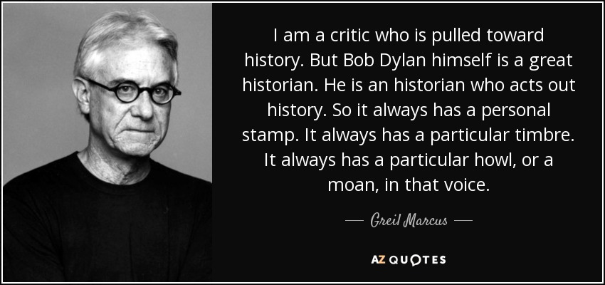 I am a critic who is pulled toward history. But Bob Dylan himself is a great historian. He is an historian who acts out history. So it always has a personal stamp. It always has a particular timbre. It always has a particular howl, or a moan, in that voice. - Greil Marcus