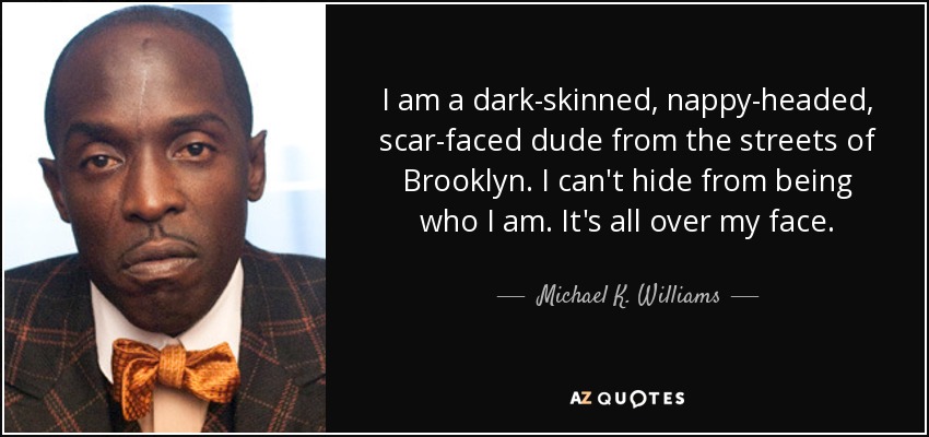 I am a dark-skinned, nappy-headed, scar-faced dude from the streets of Brooklyn. I can't hide from being who I am. It's all over my face. - Michael K. Williams