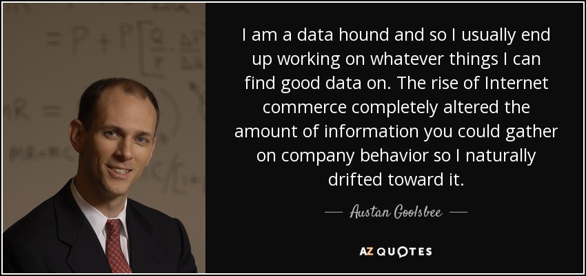 I am a data hound and so I usually end up working on whatever things I can find good data on. The rise of Internet commerce completely altered the amount of information you could gather on company behavior so I naturally drifted toward it. - Austan Goolsbee
