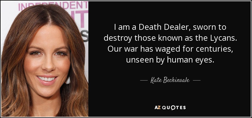 I am a Death Dealer, sworn to destroy those known as the Lycans. Our war has waged for centuries, unseen by human eyes. - Kate Beckinsale