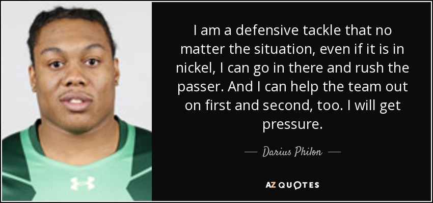 I am a defensive tackle that no matter the situation, even if it is in nickel, I can go in there and rush the passer. And I can help the team out on first and second, too. I will get pressure. - Darius Philon