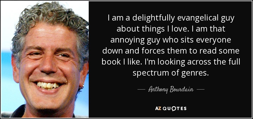 I am a delightfully evangelical guy about things I love. I am that annoying guy who sits everyone down and forces them to read some book I like. I'm looking across the full spectrum of genres. - Anthony Bourdain