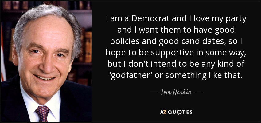 I am a Democrat and I love my party and I want them to have good policies and good candidates, so I hope to be supportive in some way, but I don't intend to be any kind of 'godfather' or something like that. - Tom Harkin