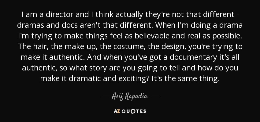 I am a director and I think actually they're not that different - dramas and docs aren't that different. When I'm doing a drama I'm trying to make things feel as believable and real as possible. The hair, the make-up, the costume, the design, you're trying to make it authentic. And when you've got a documentary it's all authentic, so what story are you going to tell and how do you make it dramatic and exciting? It's the same thing. - Asif Kapadia