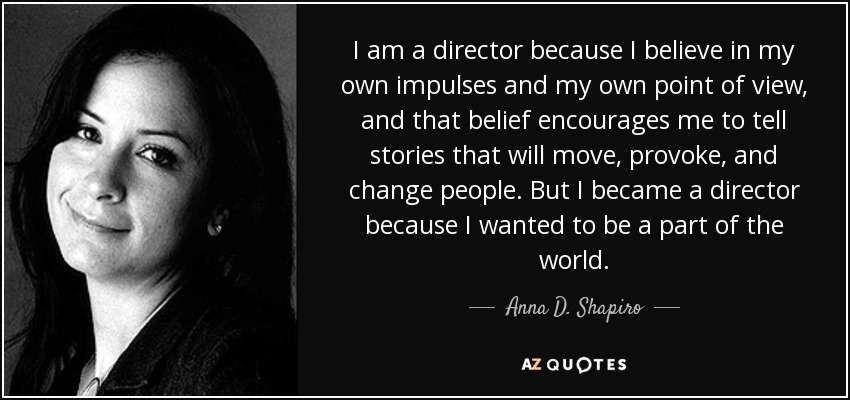 I am a director because I believe in my own impulses and my own point of view, and that belief encourages me to tell stories that will move, provoke, and change people. But I became a director because I wanted to be a part of the world. - Anna D. Shapiro