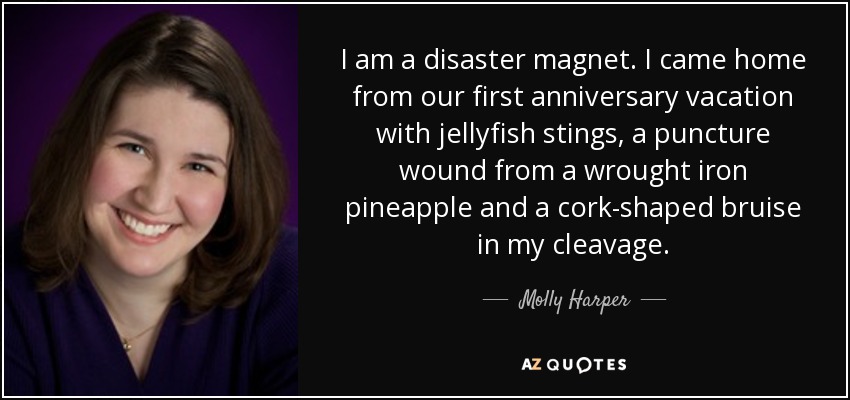 I am a disaster magnet. I came home from our first anniversary vacation with jellyfish stings, a puncture wound from a wrought iron pineapple and a cork-shaped bruise in my cleavage. - Molly Harper