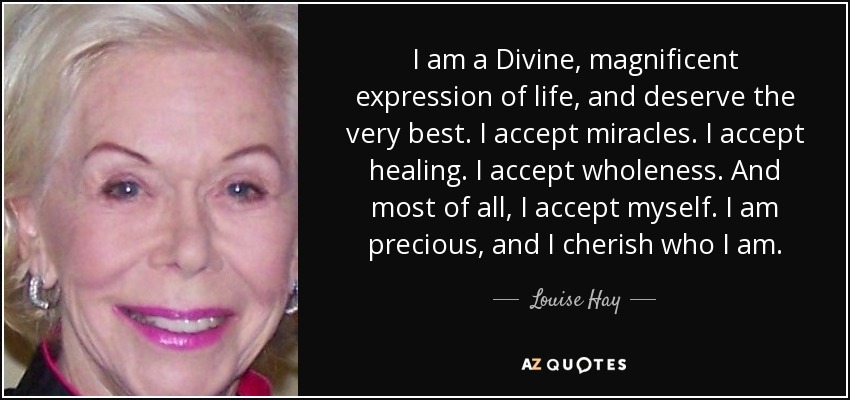 I am a Divine, magnificent expression of life, and deserve the very best. I accept miracles. I accept healing. I accept wholeness. And most of all, I accept myself. I am precious, and I cherish who I am. - Louise Hay
