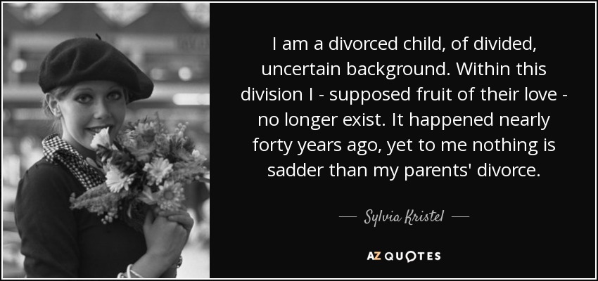 I am a divorced child, of divided, uncertain background. Within this division I - supposed fruit of their love - no longer exist. It happened nearly forty years ago, yet to me nothing is sadder than my parents' divorce. - Sylvia Kristel