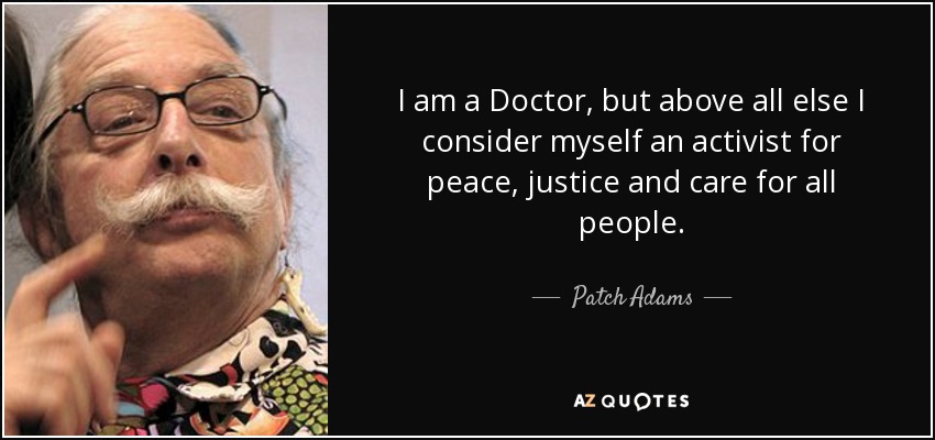 I am a Doctor, but above all else I consider myself an activist for peace, justice and care for all people. - Patch Adams