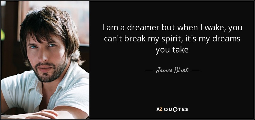 I am a dreamer but when I wake, you can't break my spirit, it's my dreams you take - James Blunt