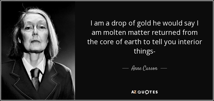 I am a drop of gold he would say I am molten matter returned from the core of earth to tell you interior things- - Anne Carson