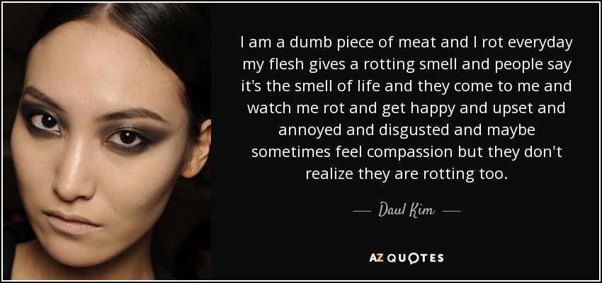 I am a dumb piece of meat and I rot everyday my flesh gives a rotting smell and people say it's the smell of life and they come to me and watch me rot and get happy and upset and annoyed and disgusted and maybe sometimes feel compassion but they don't realize they are rotting too. - Daul Kim
