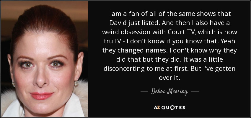 I am a fan of all of the same shows that David just listed. And then I also have a weird obsession with Court TV, which is now truTV - I don't know if you know that. Yeah they changed names. I don't know why they did that but they did. It was a little disconcerting to me at first. But I've gotten over it. - Debra Messing