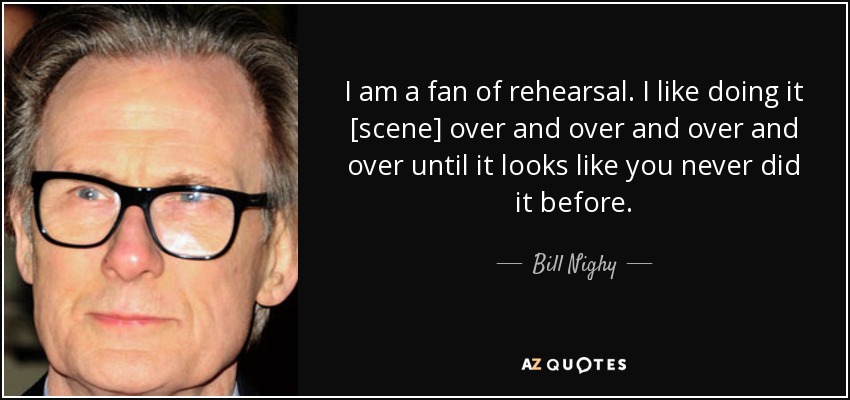I am a fan of rehearsal. I like doing it [scene] over and over and over and over until it looks like you never did it before. - Bill Nighy