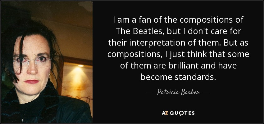 I am a fan of the compositions of The Beatles, but I don't care for their interpretation of them. But as compositions, I just think that some of them are brilliant and have become standards. - Patricia Barber