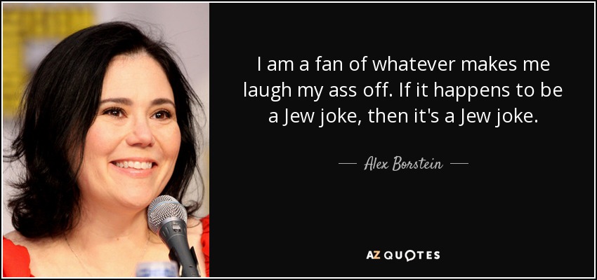 I am a fan of whatever makes me laugh my ass off. If it happens to be a Jew joke, then it's a Jew joke. - Alex Borstein