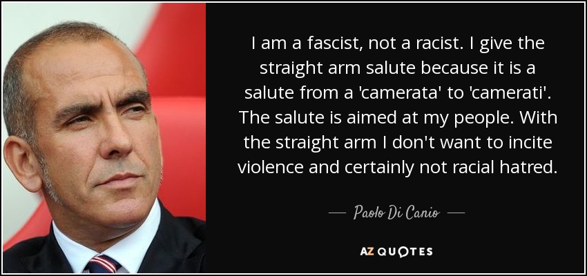 I am a fascist, not a racist. I give the straight arm salute because it is a salute from a 'camerata' to 'camerati'. The salute is aimed at my people. With the straight arm I don't want to incite violence and certainly not racial hatred. - Paolo Di Canio
