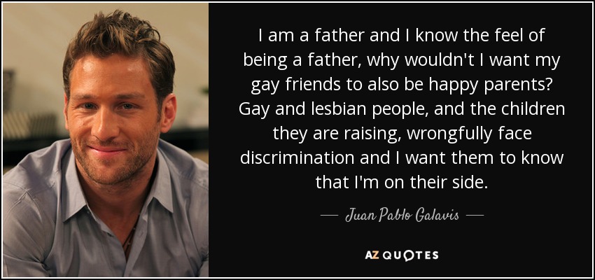 I am a father and I know the feel of being a father, why wouldn't I want my gay friends to also be happy parents? Gay and lesbian people, and the children they are raising, wrongfully face discrimination and I want them to know that I'm on their side. - Juan Pablo Galavis