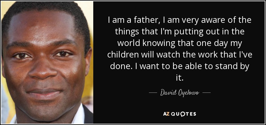 I am a father, I am very aware of the things that I'm putting out in the world knowing that one day my children will watch the work that I've done. I want to be able to stand by it. - David Oyelowo