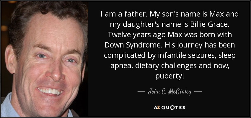 I am a father. My son's name is Max and my daughter's name is Billie Grace. Twelve years ago Max was born with Down Syndrome. His journey has been complicated by infantile seizures, sleep apnea, dietary challenges and now, puberty! - John C. McGinley