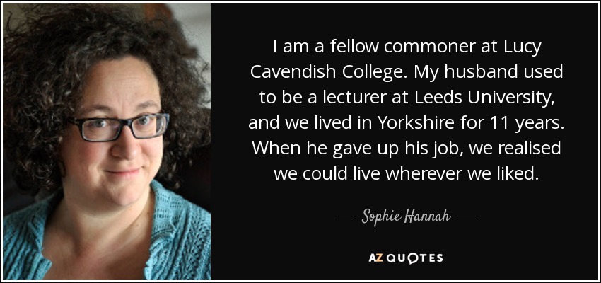 I am a fellow commoner at Lucy Cavendish College. My husband used to be a lecturer at Leeds University, and we lived in Yorkshire for 11 years. When he gave up his job, we realised we could live wherever we liked. - Sophie Hannah