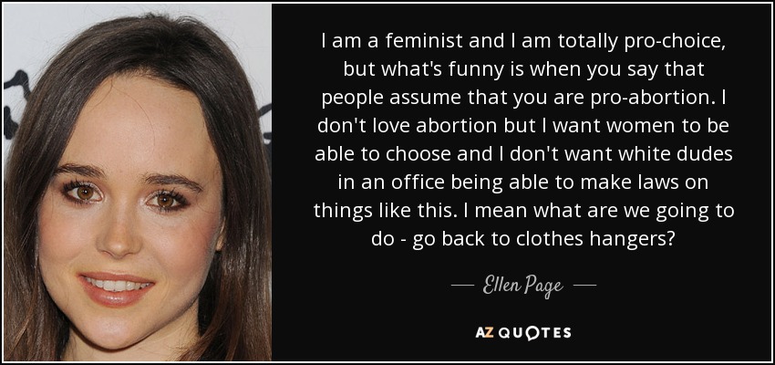 I am a feminist and I am totally pro-choice, but what's funny is when you say that people assume that you are pro-abortion. I don't love abortion but I want women to be able to choose and I don't want white dudes in an office being able to make laws on things like this. I mean what are we going to do - go back to clothes hangers? - Ellen Page