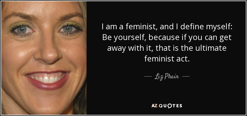 I am a feminist, and I define myself: Be yourself, because if you can get away with it, that is the ultimate feminist act. - Liz Phair