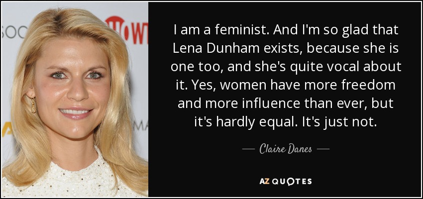 I am a feminist. And I'm so glad that Lena Dunham exists, because she is one too, and she's quite vocal about it. Yes, women have more freedom and more influence than ever, but it's hardly equal. It's just not. - Claire Danes