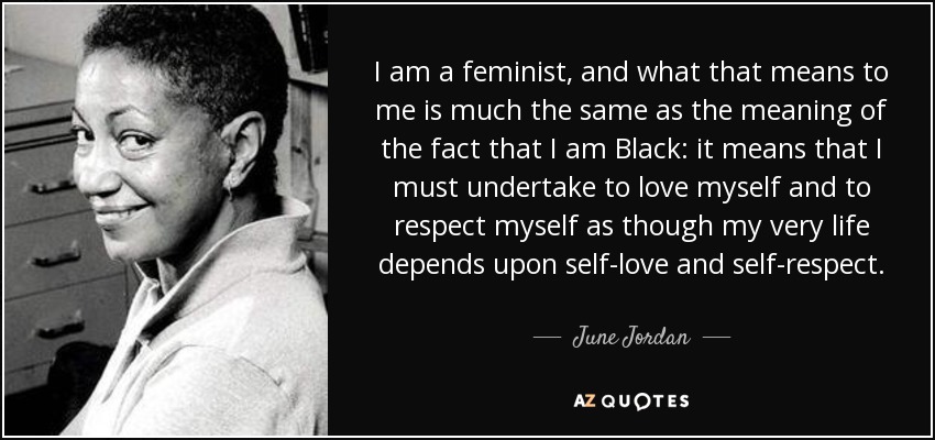 I am a feminist, and what that means to me is much the same as the meaning of the fact that I am Black: it means that I must undertake to love myself and to respect myself as though my very life depends upon self-love and self-respect. - June Jordan