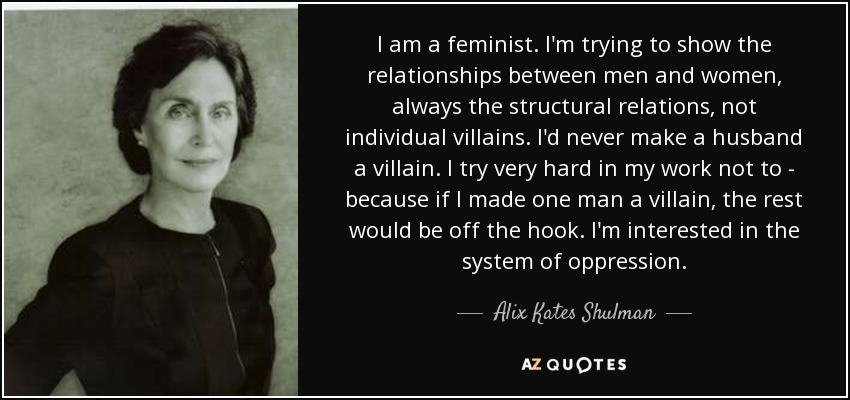 I am a feminist. I'm trying to show the relationships between men and women, always the structural relations, not individual villains. I'd never make a husband a villain. I try very hard in my work not to - because if I made one man a villain, the rest would be off the hook. I'm interested in the system of oppression. - Alix Kates Shulman