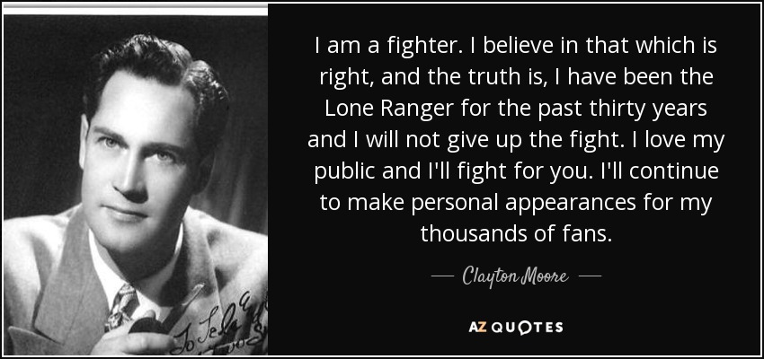 I am a fighter. I believe in that which is right, and the truth is, I have been the Lone Ranger for the past thirty years and I will not give up the fight. I love my public and I'll fight for you. I'll continue to make personal appearances for my thousands of fans. - Clayton Moore