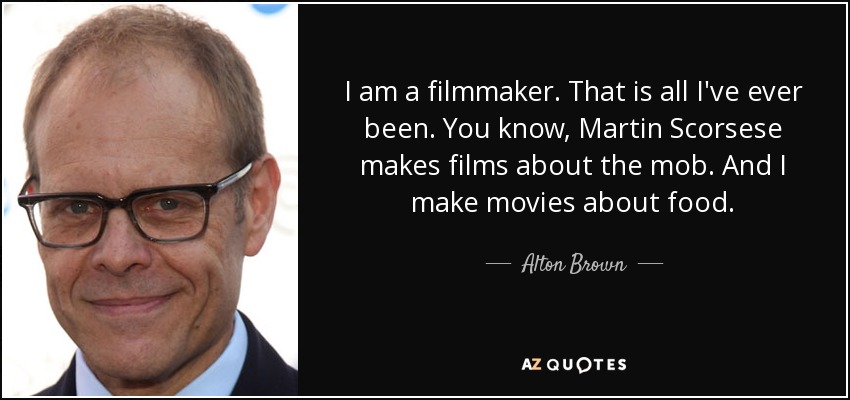 I am a filmmaker. That is all I've ever been. You know, Martin Scorsese makes films about the mob. And I make movies about food. - Alton Brown