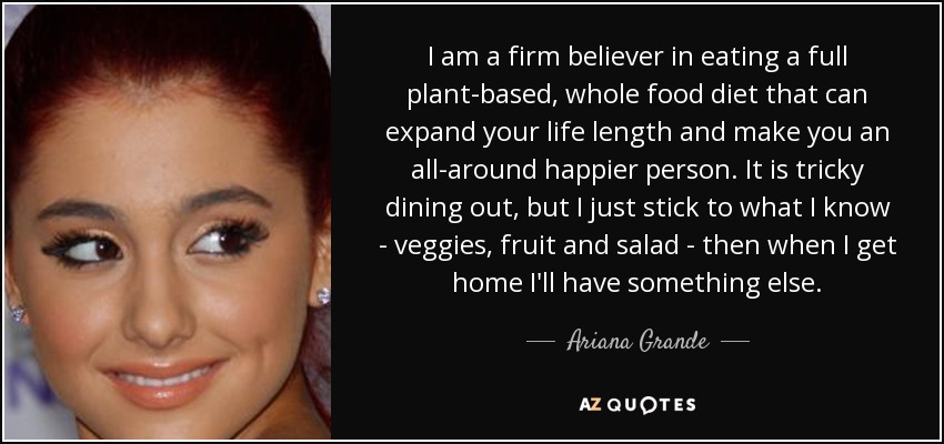 I am a firm believer in eating a full plant-based, whole food diet that can expand your life length and make you an all-around happier person. It is tricky dining out, but I just stick to what I know - veggies, fruit and salad - then when I get home I'll have something else. - Ariana Grande