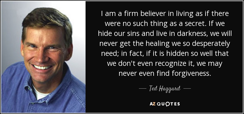 I am a firm believer in living as if there were no such thing as a secret. If we hide our sins and live in darkness, we will never get the healing we so desperately need; in fact, if it is hidden so well that we don't even recognize it, we may never even find forgiveness. - Ted Haggard