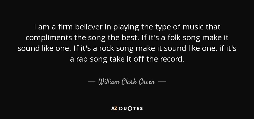 I am a firm believer in playing the type of music that compliments the song the best. If it's a folk song make it sound like one. If it's a rock song make it sound like one, if it's a rap song take it off the record. - William Clark Green