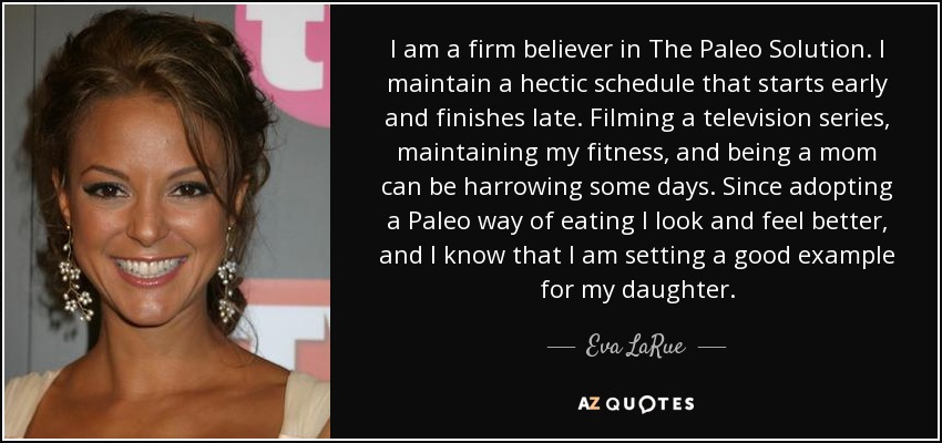 I am a firm believer in The Paleo Solution. I maintain a hectic schedule that starts early and finishes late. Filming a television series, maintaining my fitness, and being a mom can be harrowing some days. Since adopting a Paleo way of eating I look and feel better, and I know that I am setting a good example for my daughter. - Eva LaRue