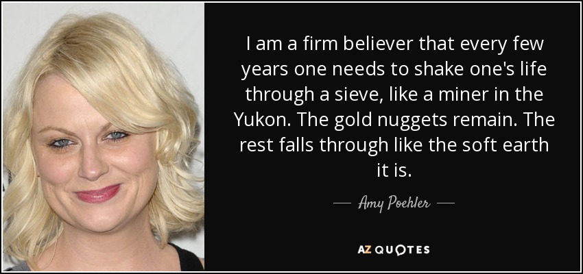 I am a firm believer that every few years one needs to shake one's life through a sieve, like a miner in the Yukon. The gold nuggets remain. The rest falls through like the soft earth it is. - Amy Poehler