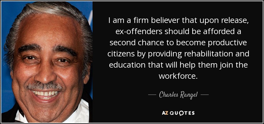 I am a firm believer that upon release, ex-offenders should be afforded a second chance to become productive citizens by providing rehabilitation and education that will help them join the workforce. - Charles Rangel