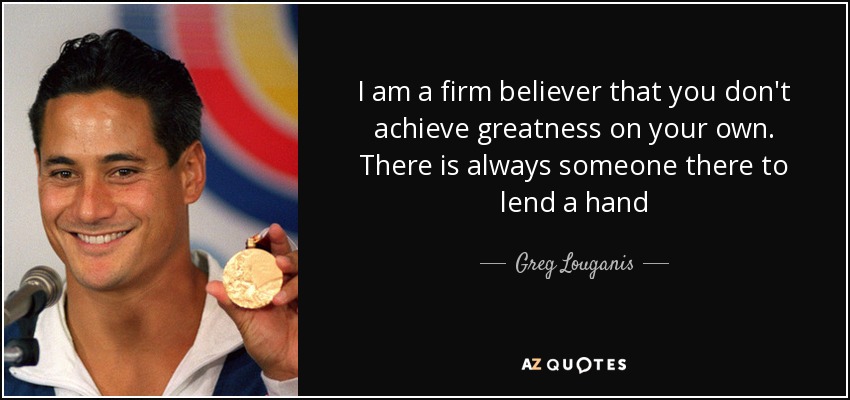 I am a firm believer that you don't achieve greatness on your own. There is always someone there to lend a hand - Greg Louganis