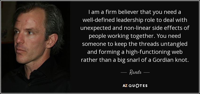 I am a firm believer that you need a well-defined leadership role to deal with unexpected and non-linear side effects of people working together. You need someone to keep the threads untangled and forming a high-functioning web rather than a big snarl of a Gordian knot. - Rands