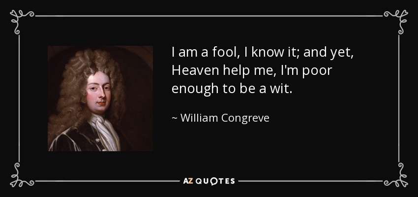 I am a fool, I know it; and yet, Heaven help me, I'm poor enough to be a wit. - William Congreve
