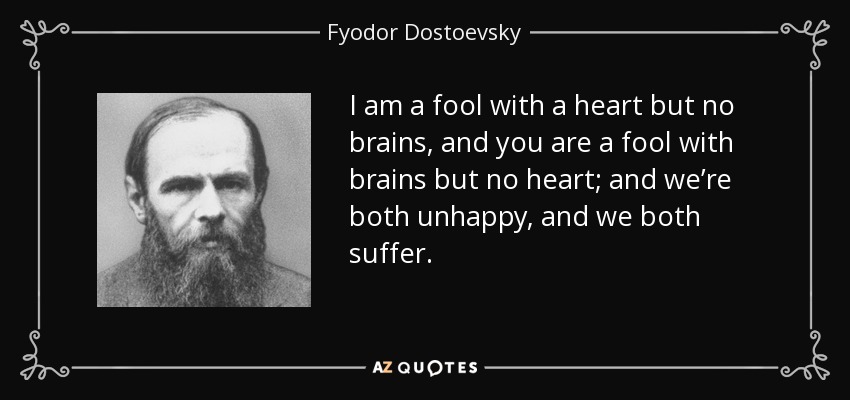 I am a fool with a heart but no brains, and you are a fool with brains but no heart; and we’re both unhappy, and we both suffer. - Fyodor Dostoevsky