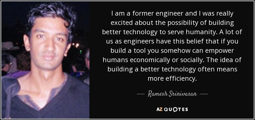 I am a former engineer and I was really excited about the possibility of building better technology to serve humanity. A lot of us as engineers have this belief that if you build a tool you somehow can empower humans economically or socially. The idea of building a better technology often means more efficiency. - Ramesh Srinivasan