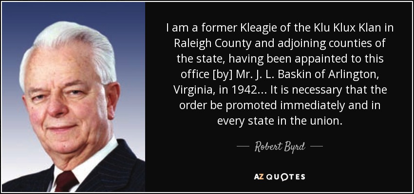 I am a former Kleagie of the Klu Klux Klan in Raleigh County and adjoining counties of the state, having been appainted to this office [by] Mr. J. L. Baskin of Arlington, Virginia, in 1942... It is necessary that the order be promoted immediately and in every state in the union. - Robert Byrd